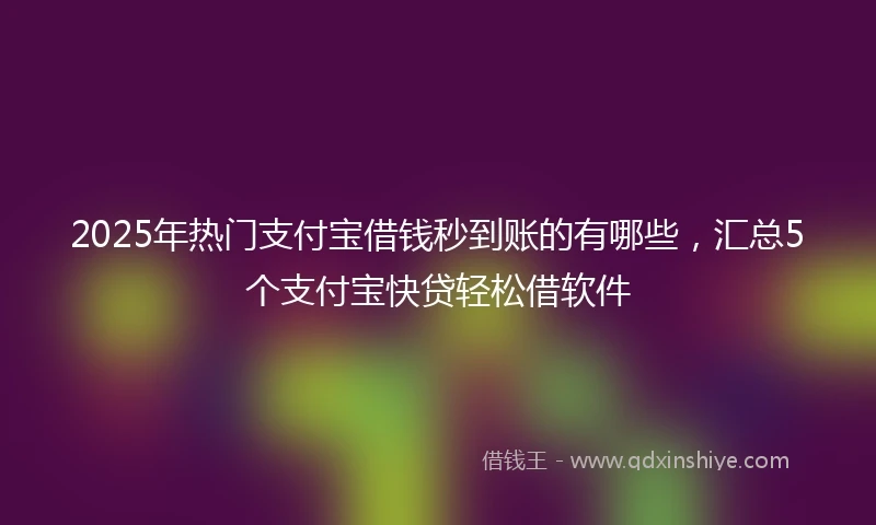 2025年热门支付宝借钱秒到账的有哪些，汇总5个支付宝快贷轻松借软件