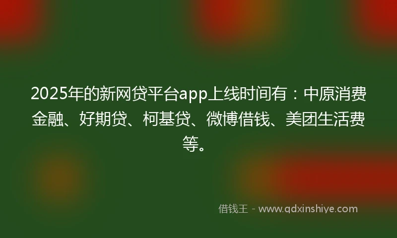 2025年的新网贷平台app上线时间有：中原消费金融、好期贷、柯基贷、微博借钱、美团生活费等。