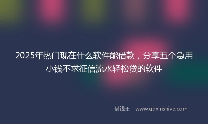 2025年热门现在什么软件能借款，分享五个急用小钱不求征信流水轻松贷的软件