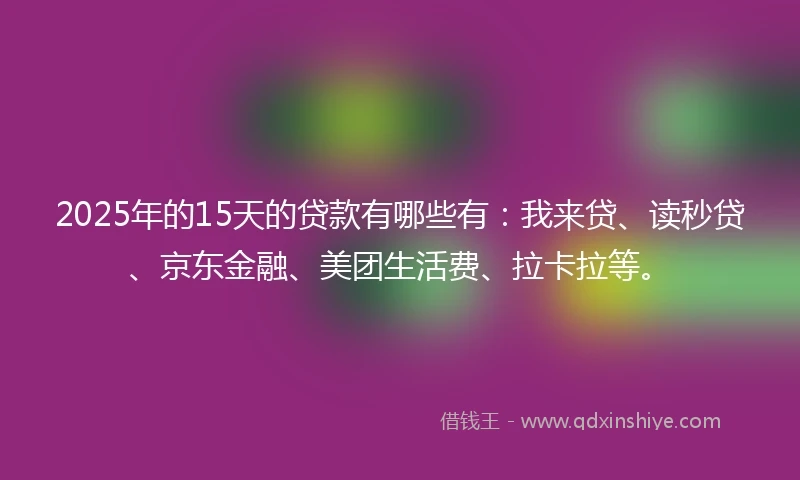 2025年的15天的贷款有哪些有：我来贷、读秒贷、京东金融、美团生活费、拉卡拉等。