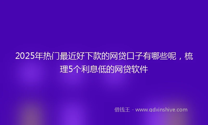 2025年热门最近好下款的网贷口子有哪些呢，梳理5个利息低的网贷软件