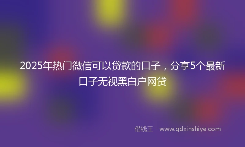 2025年热门微信可以贷款的口子，分享5个最新口子无视黑白户网贷