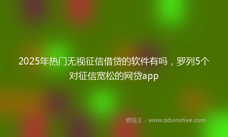 2025年热门无视征信借贷的软件有吗，罗列5个对征信宽松的网贷app