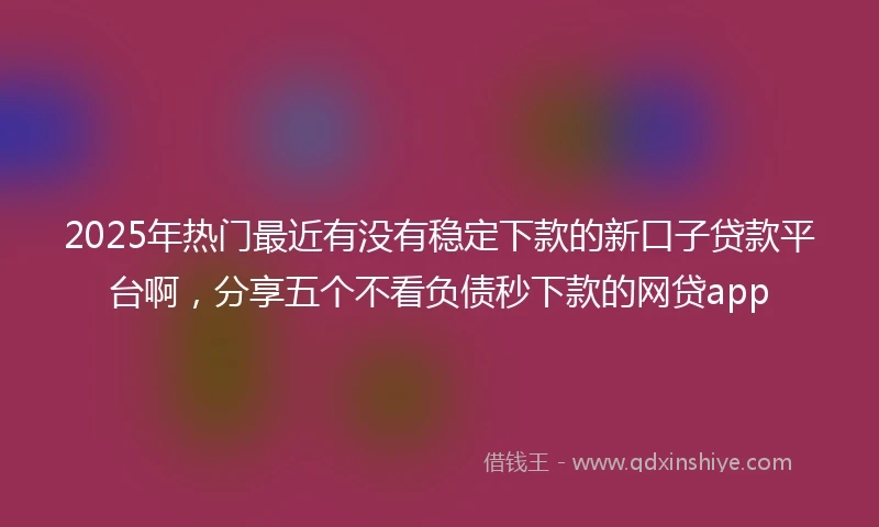 2025年热门最近有没有稳定下款的新口子贷款平台啊，分享五个不看负债秒下款的网贷app
