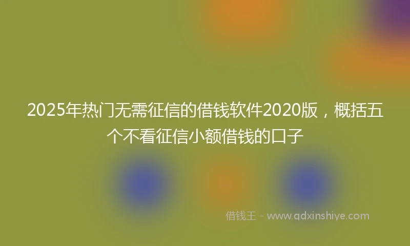 2025年热门无需征信的借钱软件2020版，概括五个不看征信小额借钱的口子