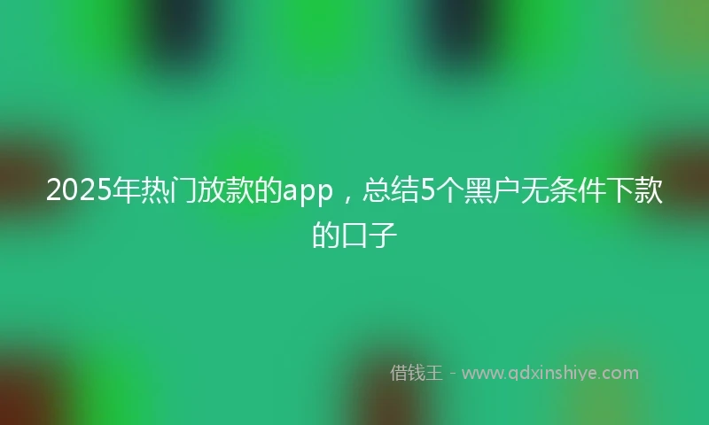2025年热门放款的app，总结5个黑户无条件下款的口子