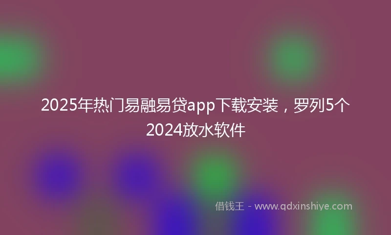 2025年热门易融易贷app下载安装，罗列5个2024放水软件