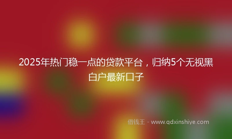 2025年热门稳一点的贷款平台，归纳5个无视黑白户最新口子