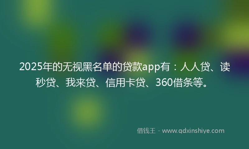 2025年的无视黑名单的贷款app有：人人贷、读秒贷、我来贷、信用卡贷、360借条等。