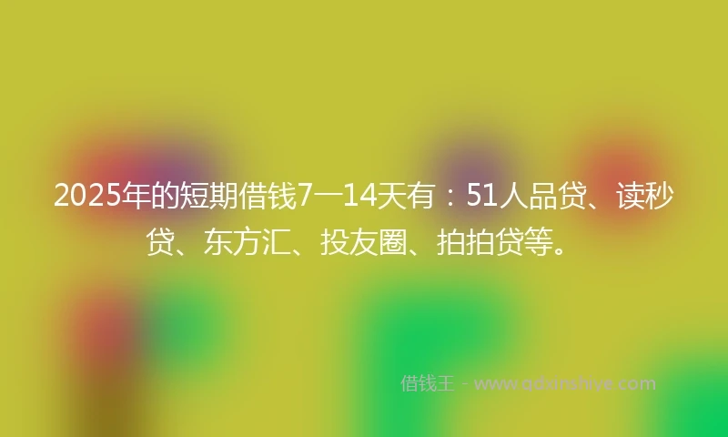 2025年的短期借钱7一14天有：51人品贷、读秒贷、东方汇、投友圈、拍拍贷等。