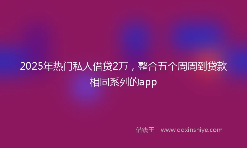 2025年热门私人借贷2万，整合五个周周到贷款相同系列的app