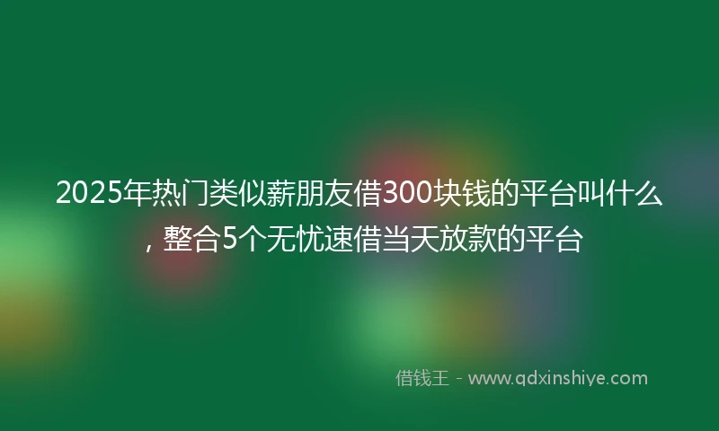 2025年热门类似薪朋友借300块钱的平台叫什么，整合5个无忧速借当天放款的平台