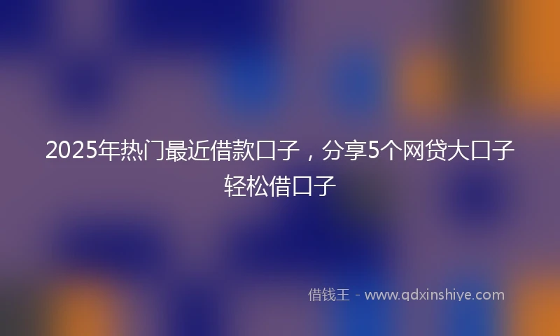 2025年热门最近借款口子，分享5个网贷大口子轻松借口子