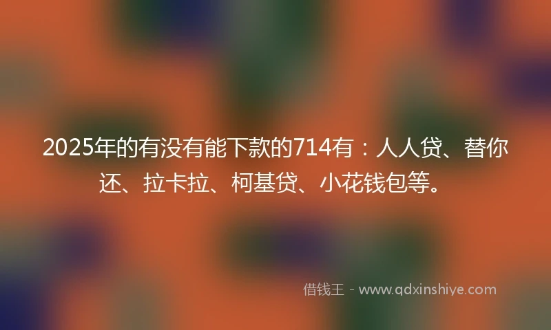 2025年的有没有能下款的714有：人人贷、替你还、拉卡拉、柯基贷、小花钱包等。