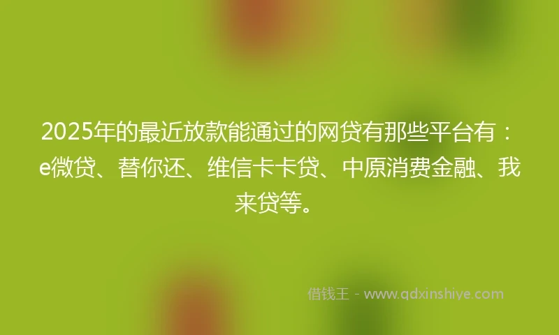 2025年的最近放款能通过的网贷有那些平台有：e微贷、替你还、维信卡卡贷、中原消费金融、我来贷等。
