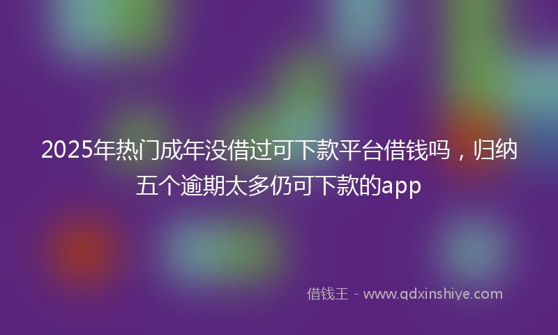 2025年热门成年没借过可下款平台借钱吗，归纳五个逾期太多仍可下款的app