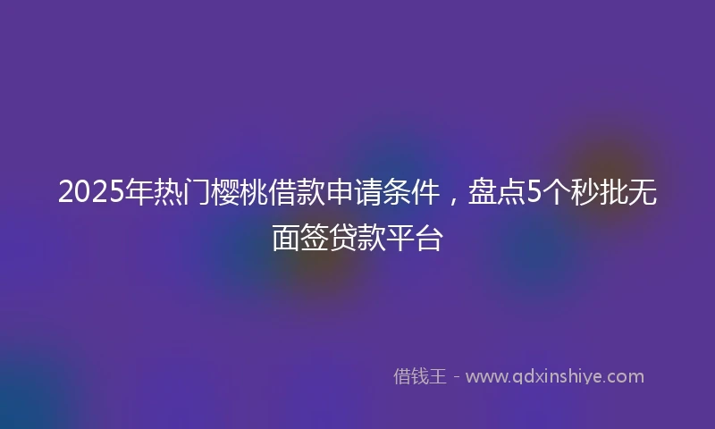 2025年热门樱桃借款申请条件，盘点5个秒批无面签贷款平台