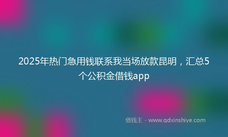 2025年热门急用钱联系我当场放款昆明，汇总5个公积金借钱app