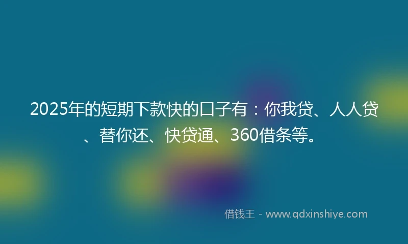 2025年的短期下款快的口子有：你我贷、人人贷、替你还、快贷通、360借条等。