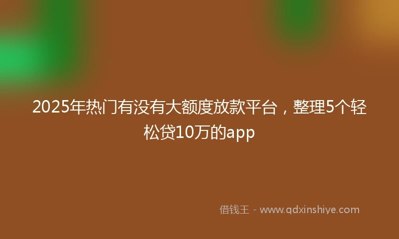 2025年热门有没有大额度放款平台，整理5个轻松贷10万的app