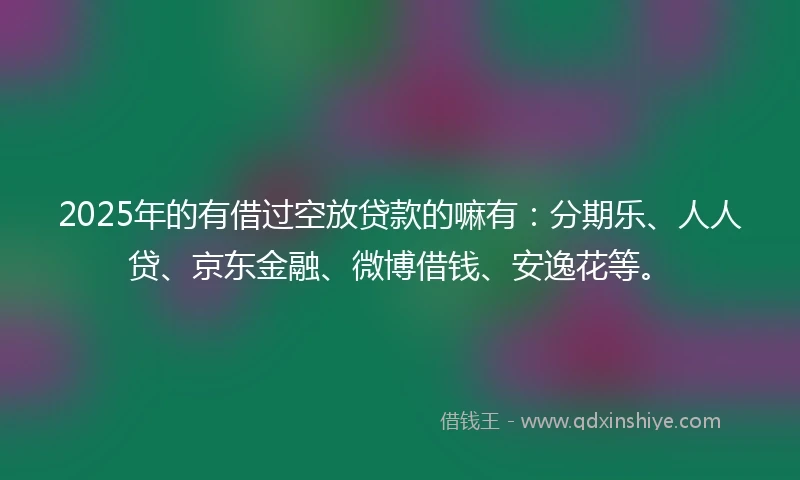 2025年的有借过空放贷款的嘛有：分期乐、人人贷、京东金融、微博借钱、安逸花等。