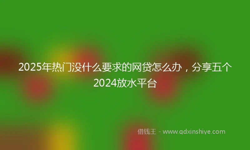 2025年热门没什么要求的网贷怎么办，分享五个2024放水平台