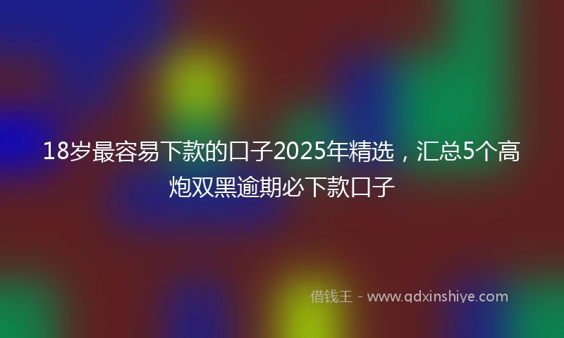 18岁最容易下款的口子2025年精选，汇总5个高炮双黑逾期必下款口子