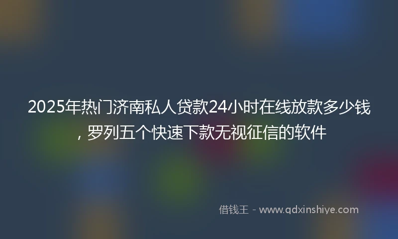 2025年热门济南私人贷款24小时在线放款多少钱，罗列五个快速下款无视征信的软件