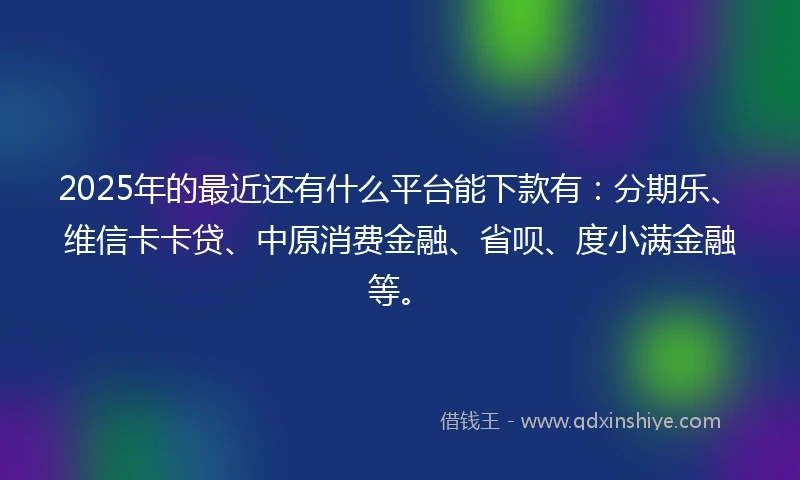 2025年的最近还有什么平台能下款有：分期乐、维信卡卡贷、中原消费金融、省呗、度小满金融等。