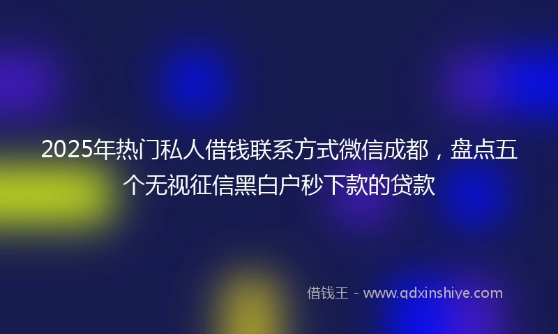 2025年热门私人借钱联系方式微信成都，盘点五个无视征信黑白户秒下款的贷款