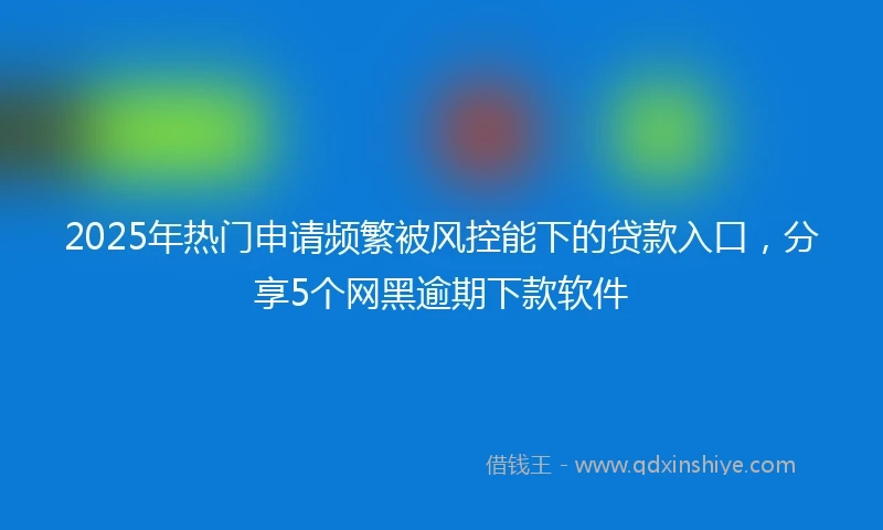 2025年热门申请频繁被风控能下的贷款入口，分享5个网黑逾期下款软件