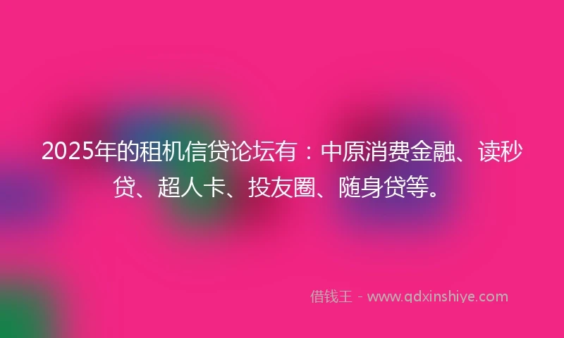 2025年的租机信贷论坛有：中原消费金融、读秒贷、超人卡、投友圈、随身贷等。