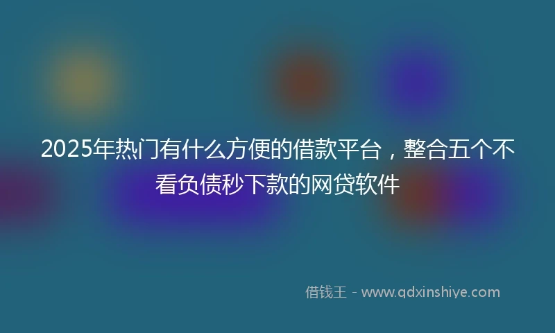 2025年热门有什么方便的借款平台，整合五个不看负债秒下款的网贷软件