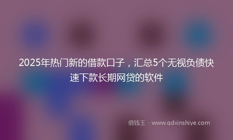 2025年热门新的借款口子，汇总5个无视负债快速下款长期网贷的软件