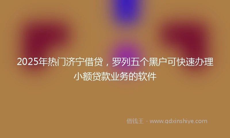 2025年热门济宁借贷，罗列五个黑户可快速办理小额贷款业务的软件