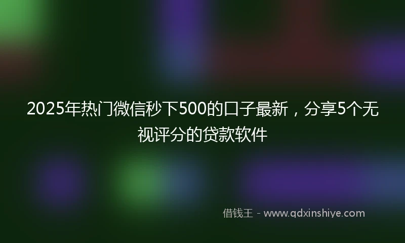 2025年热门微信秒下500的口子最新，分享5个无视评分的贷款软件