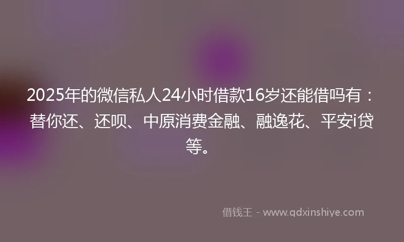 2025年的微信私人24小时借款16岁还能借吗有：替你还、还呗、中原消费金融、融逸花、平安i贷等。