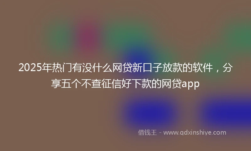 2025年热门有没什么网贷新口子放款的软件，分享五个不查征信好下款的网贷app