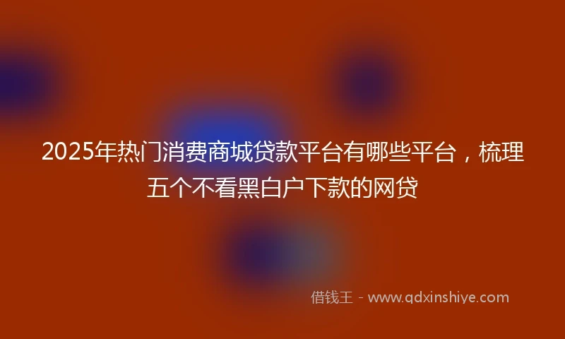2025年热门消费商城贷款平台有哪些平台，梳理五个不看黑白户下款的网贷