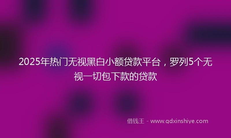 2025年热门无视黑白小额贷款平台，罗列5个无视一切包下款的贷款