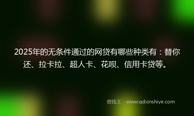 2025年的无条件通过的网贷有哪些种类有：替你还、拉卡拉、超人卡、花呗、信用卡贷等。