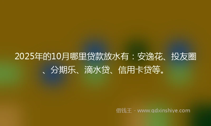 2025年的10月哪里贷款放水有：安逸花、投友圈、分期乐、滴水贷、信用卡贷等。