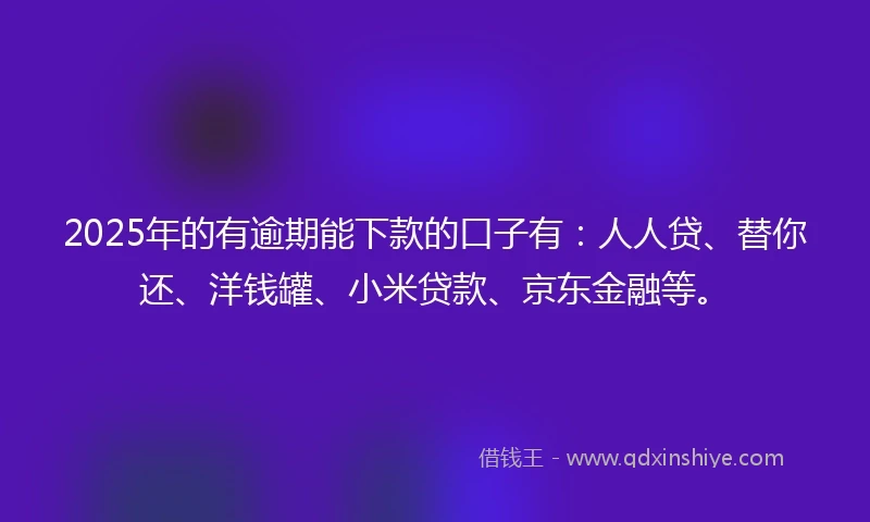 2025年的有逾期能下款的口子有：人人贷、替你还、洋钱罐、小米贷款、京东金融等。