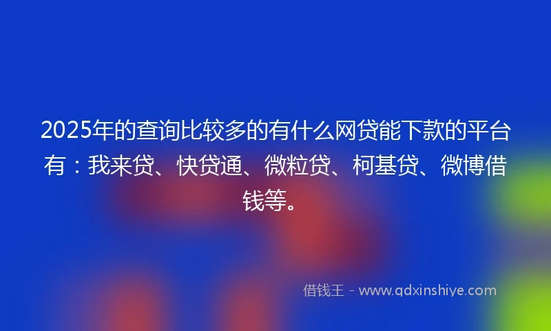 2025年的查询比较多的有什么网贷能下款的平台有：我来贷、快贷通、微粒贷、柯基贷、微博借钱等。
