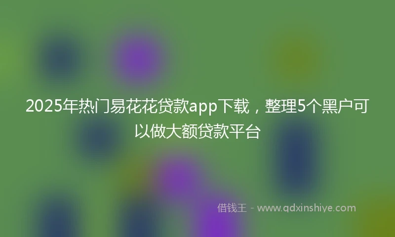 2025年热门易花花贷款app下载，整理5个黑户可以做大额贷款平台