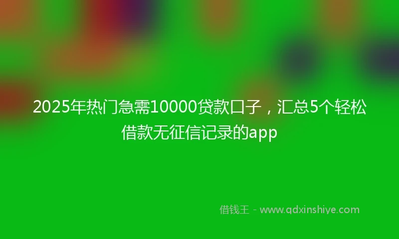 2025年热门急需10000贷款口子，汇总5个轻松借款无征信记录的app