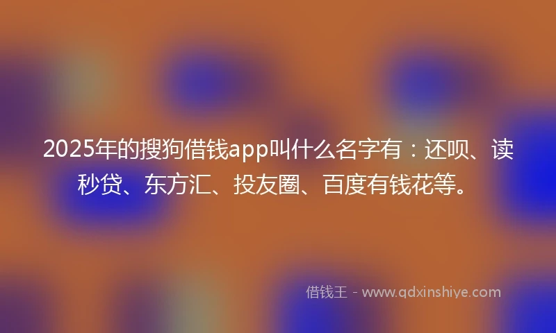2025年的搜狗借钱app叫什么名字有：还呗、读秒贷、东方汇、投友圈、百度有钱花等。