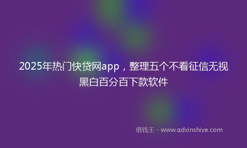 2025年热门快贷网app，整理五个不看征信无视黑白百分百下款软件