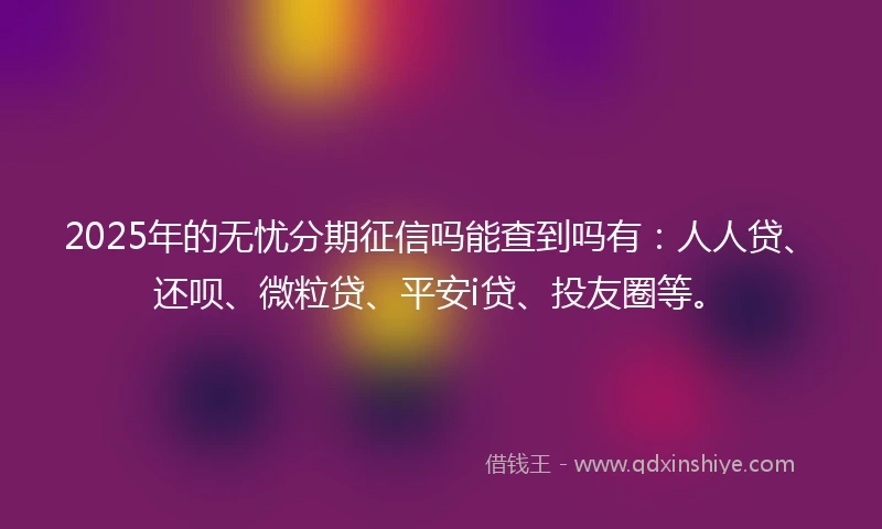 2025年的无忧分期征信吗能查到吗有：人人贷、还呗、微粒贷、平安i贷、投友圈等。