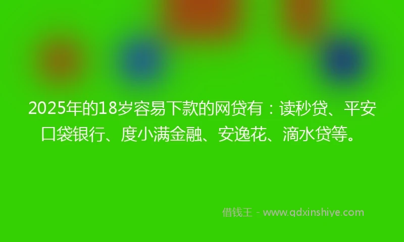 2025年的18岁容易下款的网贷有：读秒贷、平安口袋银行、度小满金融、安逸花、滴水贷等。